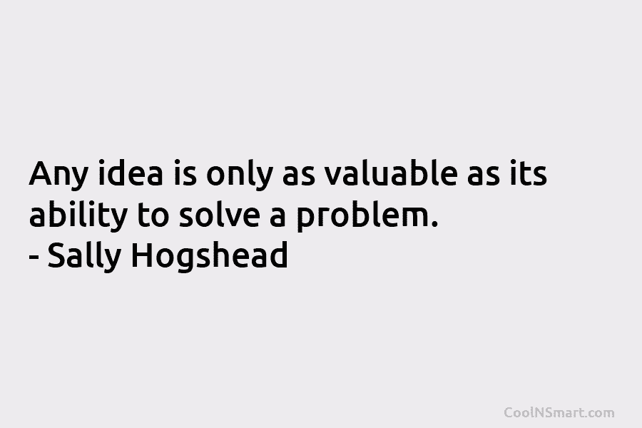 Any idea is only as valuable as its ability to solve a problem. – Sally Hogshead