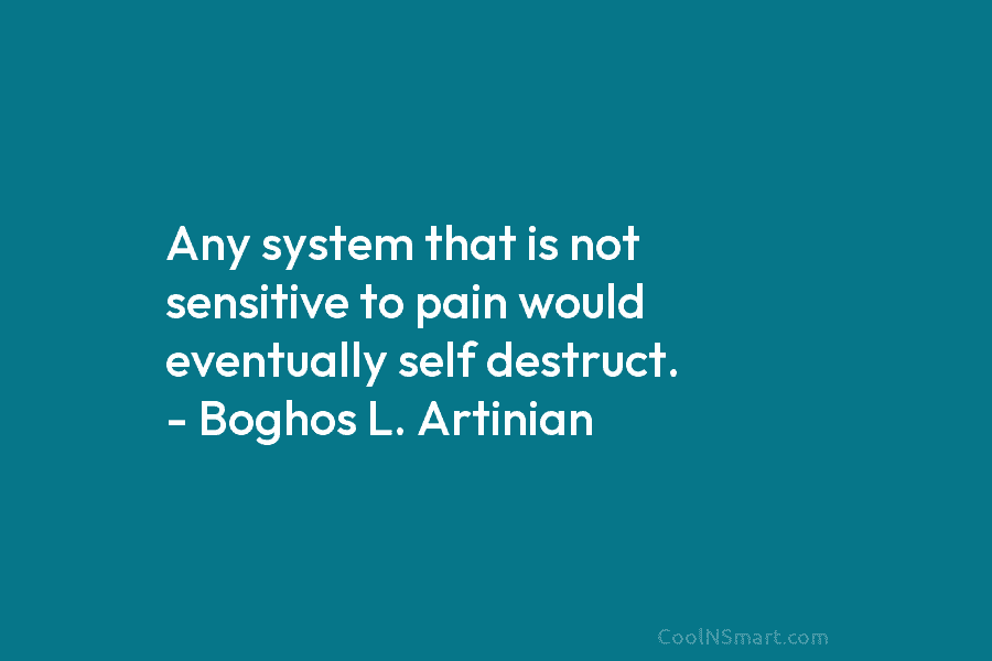 Any system that is not sensitive to pain would eventually self destruct. – Boghos L. Artinian