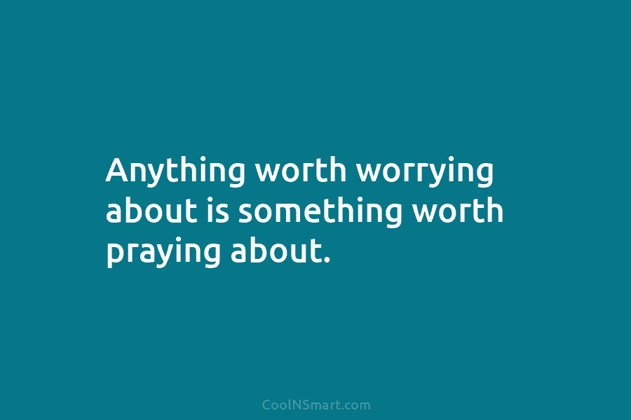 Anything worth worrying about is something worth praying about.