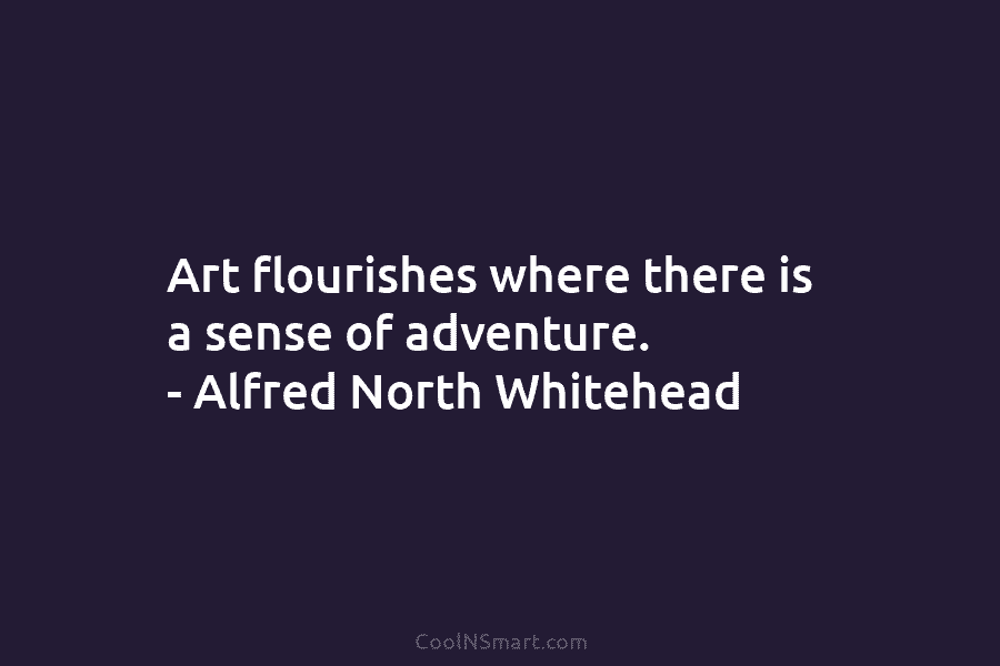 Art flourishes where there is a sense of adventure. – Alfred North Whitehead