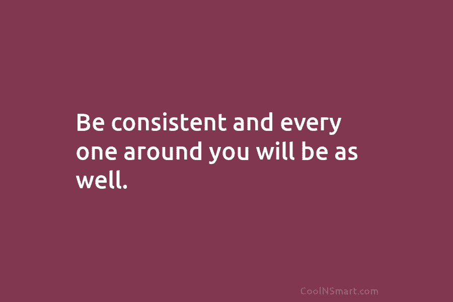 Be consistent and every one around you will be as well.