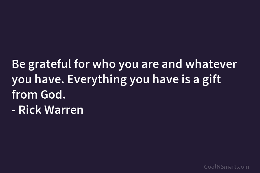 Be grateful for who you are and whatever you have. Everything you have is a gift from God. – Rick...