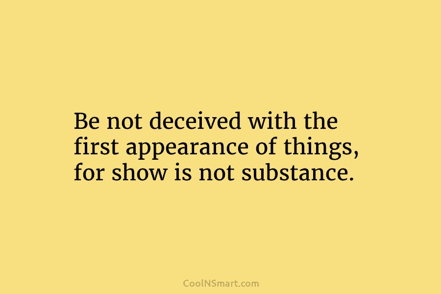 Be not deceived with the first appearance of things, for show is not substance.