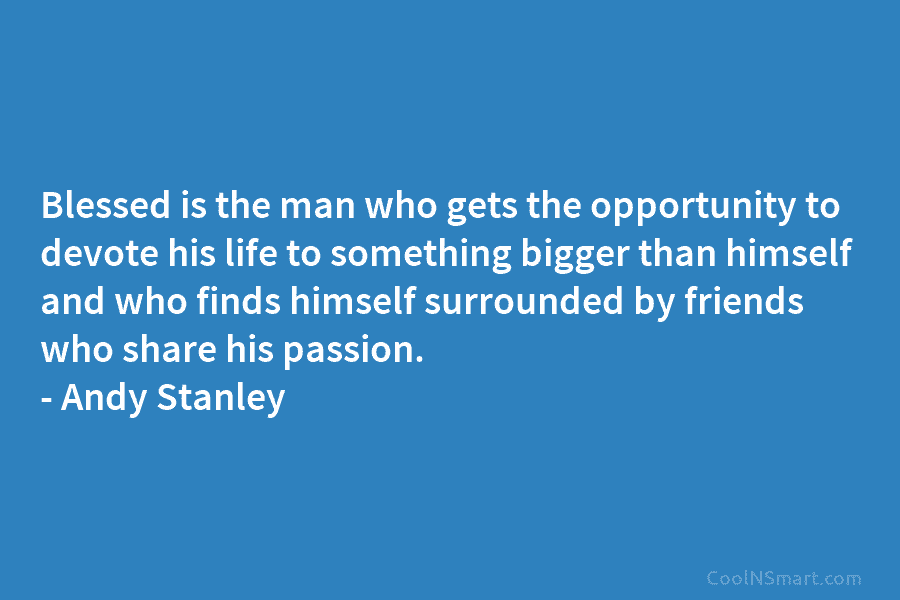 Blessed is the man who gets the opportunity to devote his life to something bigger than himself and who finds...