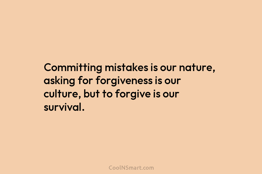 Committing mistakes is our nature, asking for forgiveness is our culture, but to forgive is our survival.