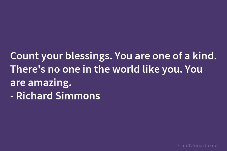 Count your blessings. You are one of a kind. There’s no one in the world like you. You are amazing....