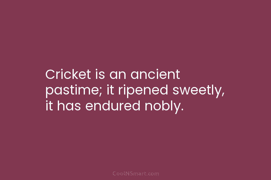 Cricket is an ancient pastime; it ripened sweetly, it has endured nobly.