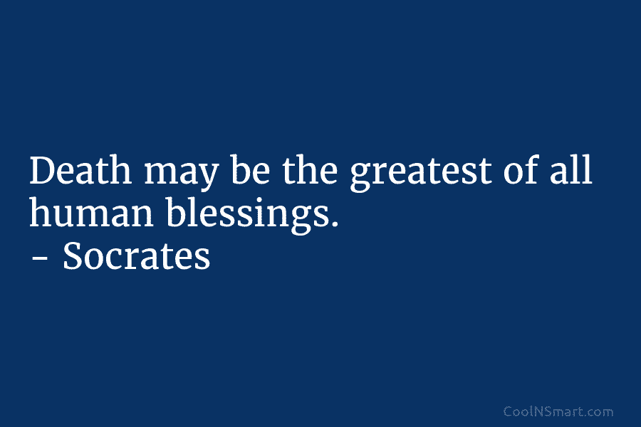 Death may be the greatest of all human blessings. – Socrates