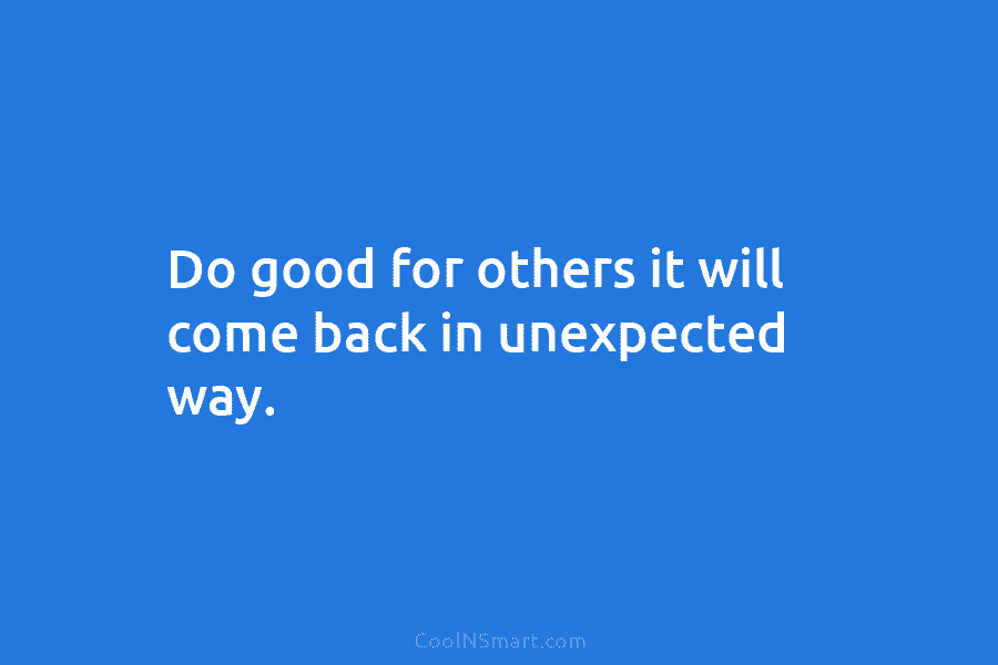 Do good for others it will come back in unexpected way.
