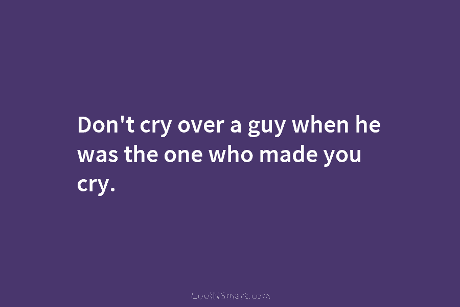 Don’t cry over a guy when he was the one who made you cry.