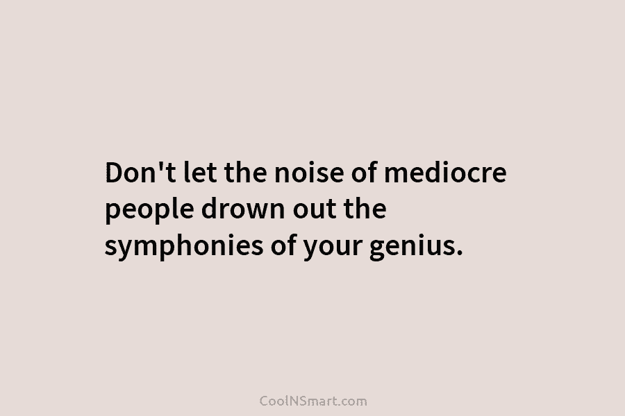 Don’t let the noise of mediocre people drown out the symphonies of your genius.