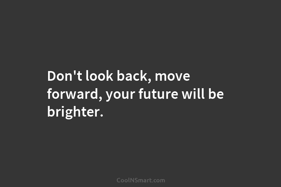 Don’t look back, move forward, your future will be brighter.