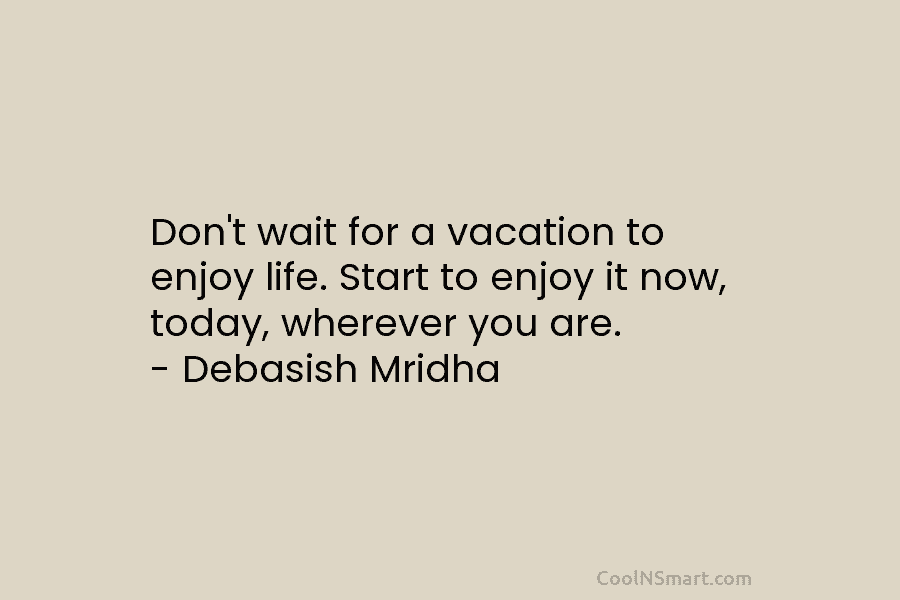 Don’t wait for a vacation to enjoy life. Start to enjoy it now, today, wherever...