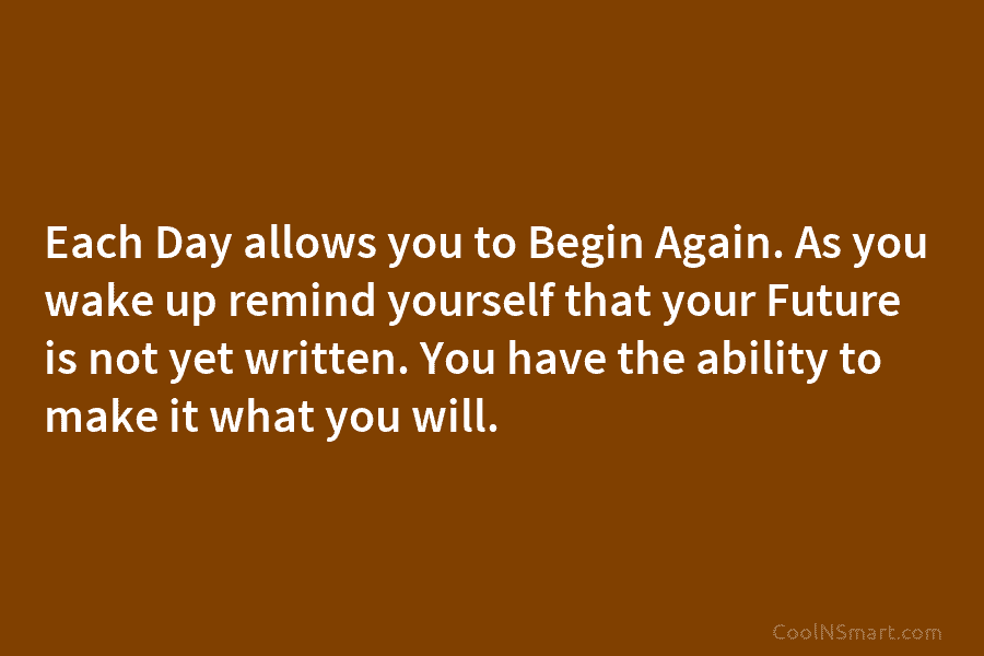 Each Day allows you to Begin Again. As you wake up remind yourself that your Future is not yet written....