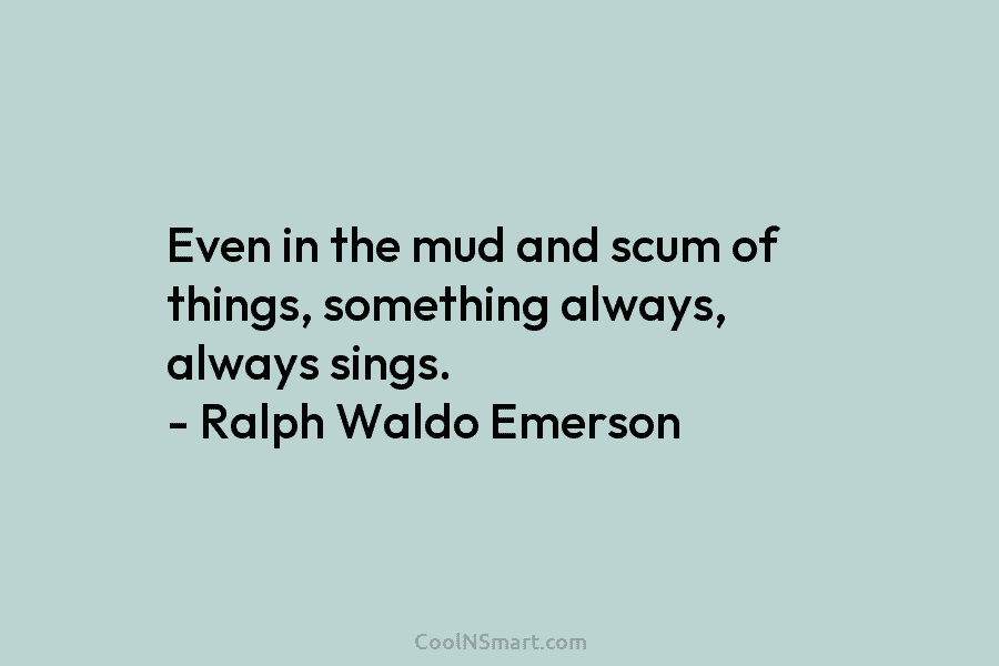 Even in the mud and scum of things, something always, always sings. – Ralph Waldo Emerson