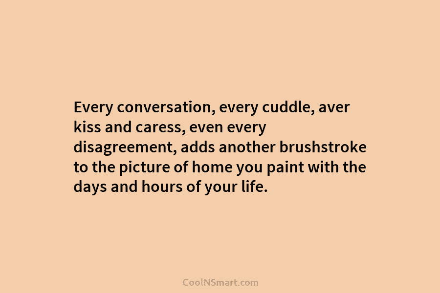 Every conversation, every cuddle, aver kiss and caress, even every disagreement, adds another brushstroke to the picture of home you...