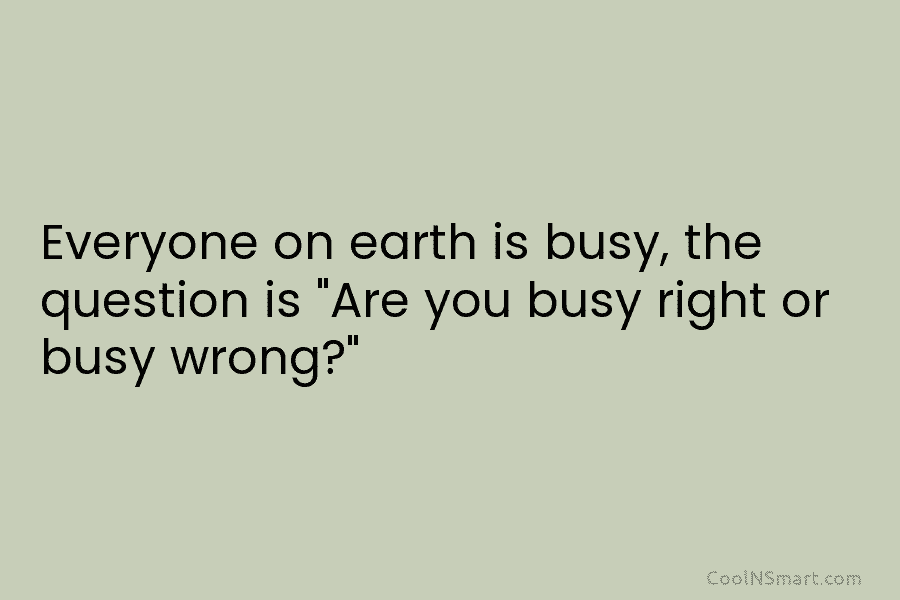 Everyone on earth is busy, the question is “Are you busy right or busy wrong?”