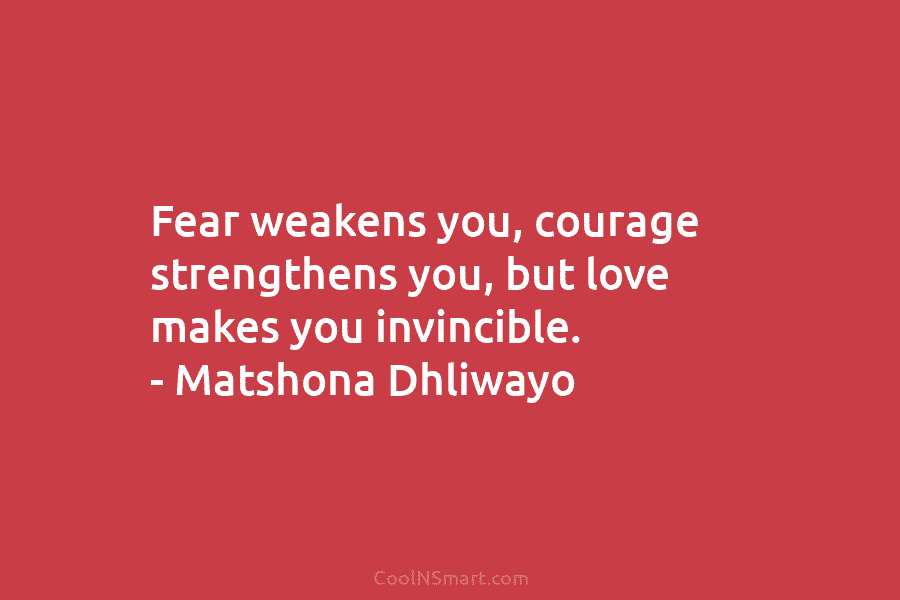 Fear weakens you, courage strengthens you, but love makes you invincible. – Matshona Dhliwayo