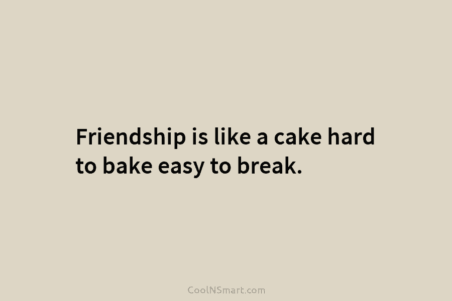 Friendship is like a cake hard to bake easy to break.