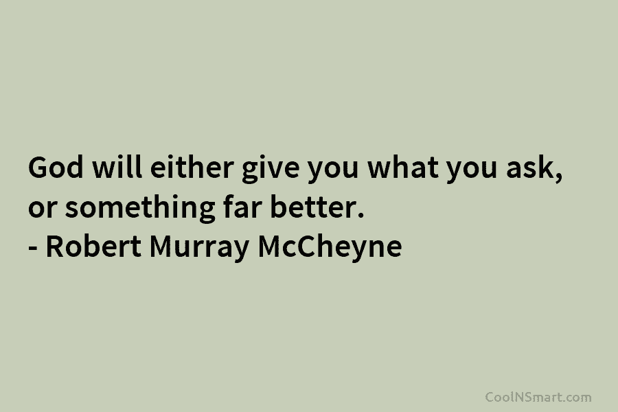 God will either give you what you ask, or something far better. – Robert Murray McCheyne