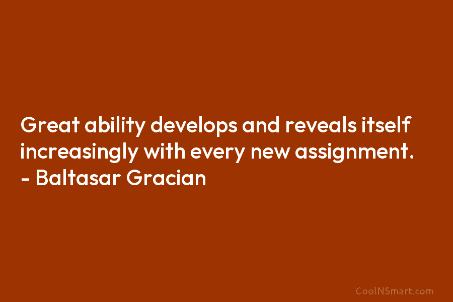 Great ability develops and reveals itself increasingly with every new assignment. – Baltasar Gracian