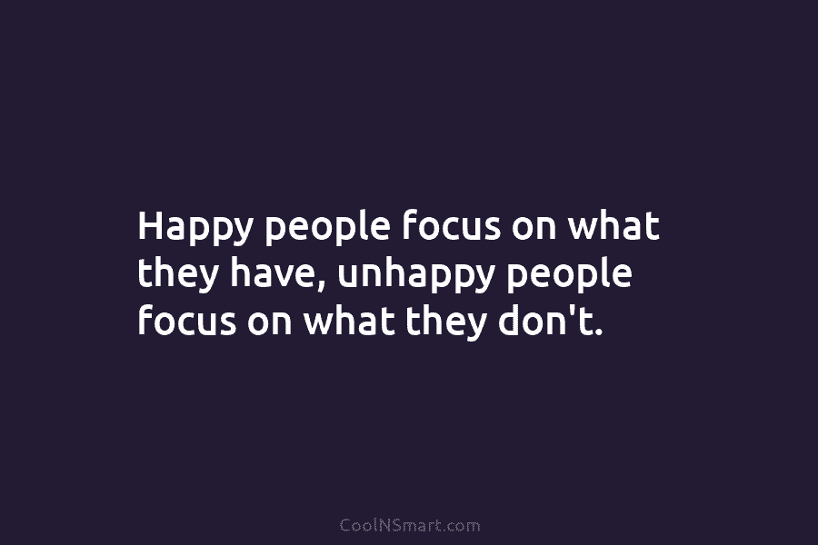 Happy people focus on what they have, unhappy people focus on what they don’t.