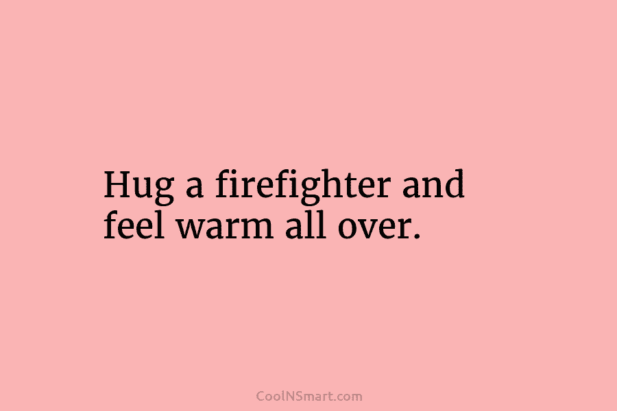 Hug a firefighter and feel warm all over.