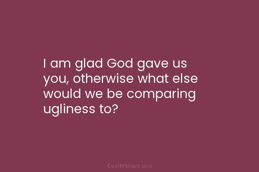I am glad God gave us you, otherwise what else would we be comparing ugliness to?
