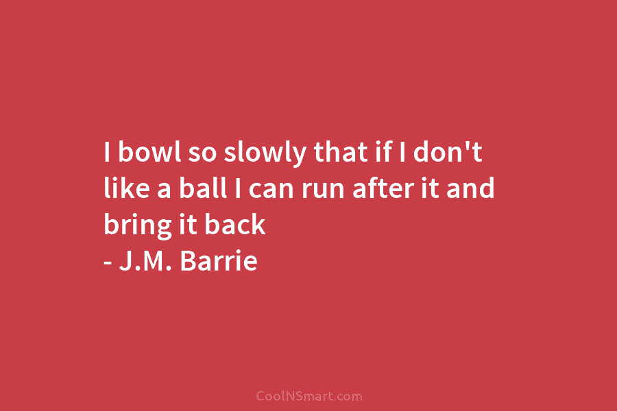 I bowl so slowly that if I don’t like a ball I can run after...