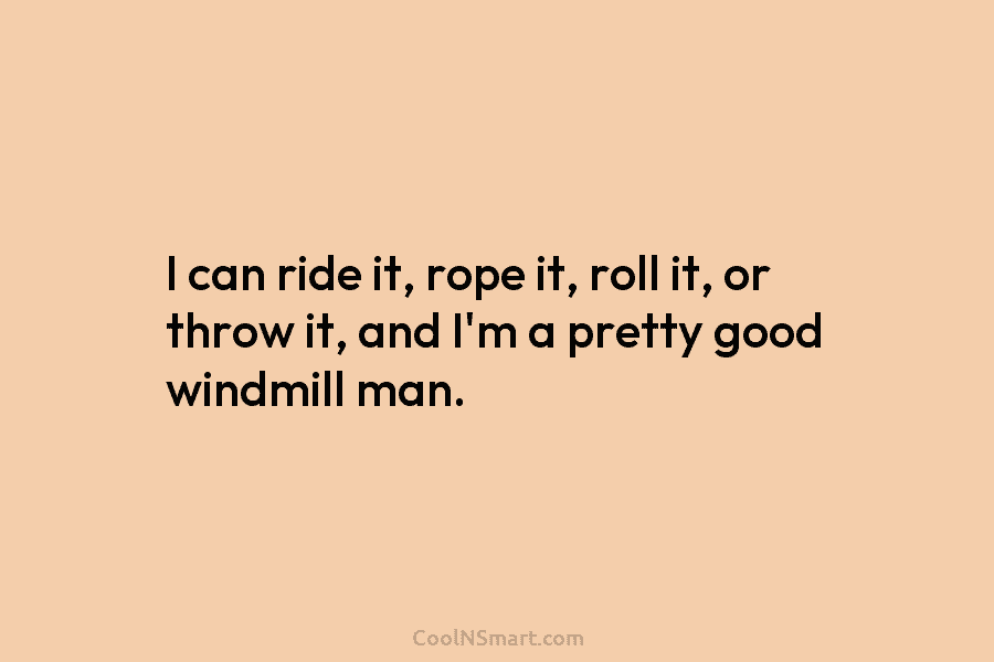 I can ride it, rope it, roll it, or throw it, and I’m a pretty...