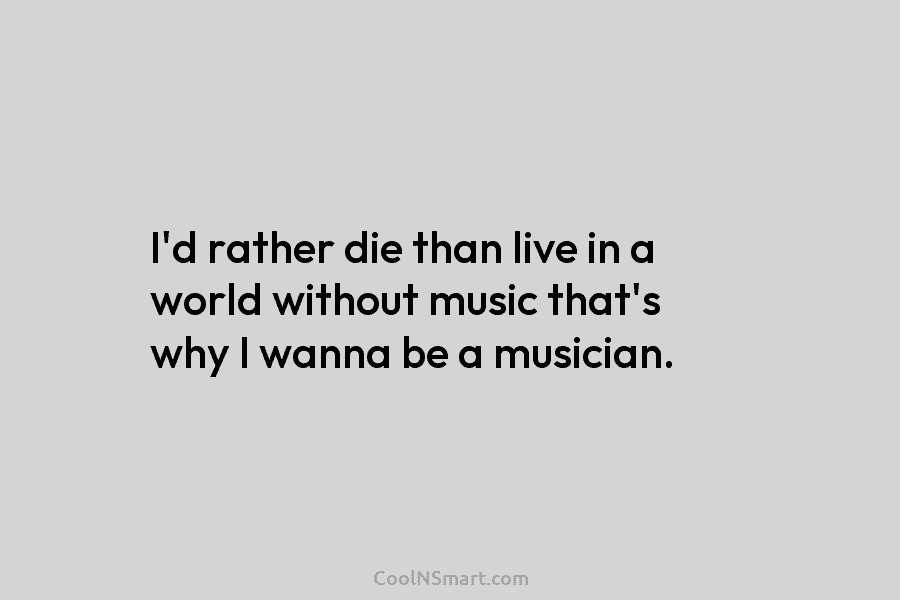 I’d rather die than live in a world without music that’s why I wanna be a musician.