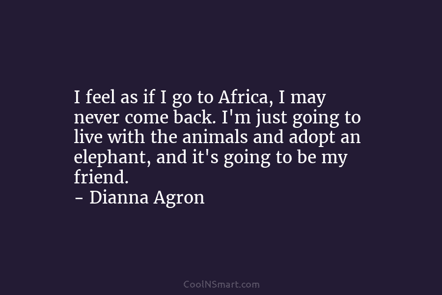 I feel as if I go to Africa, I may never come back. I’m just going to live with the...