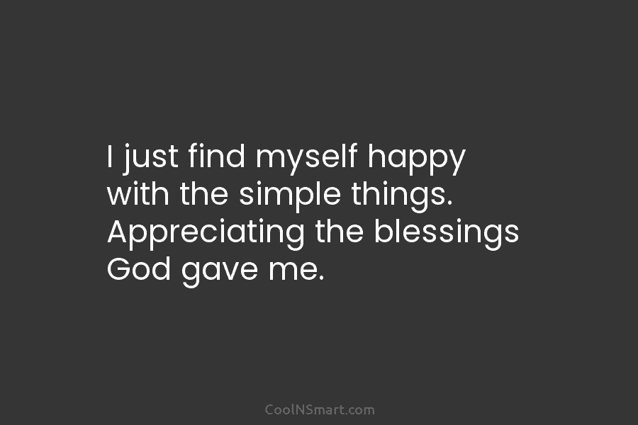 I just find myself happy with the simple things. Appreciating the blessings God gave me.