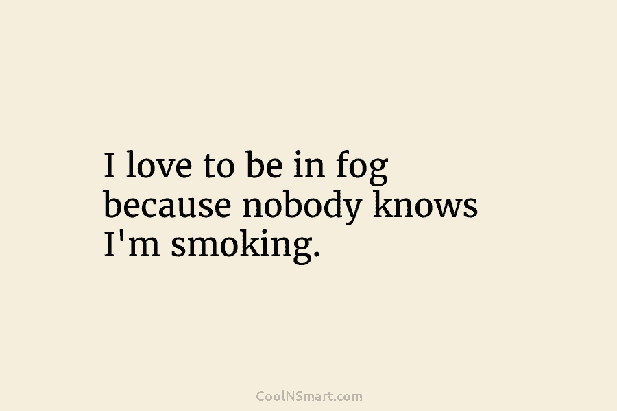 I love to be in fog because nobody knows I’m smoking.