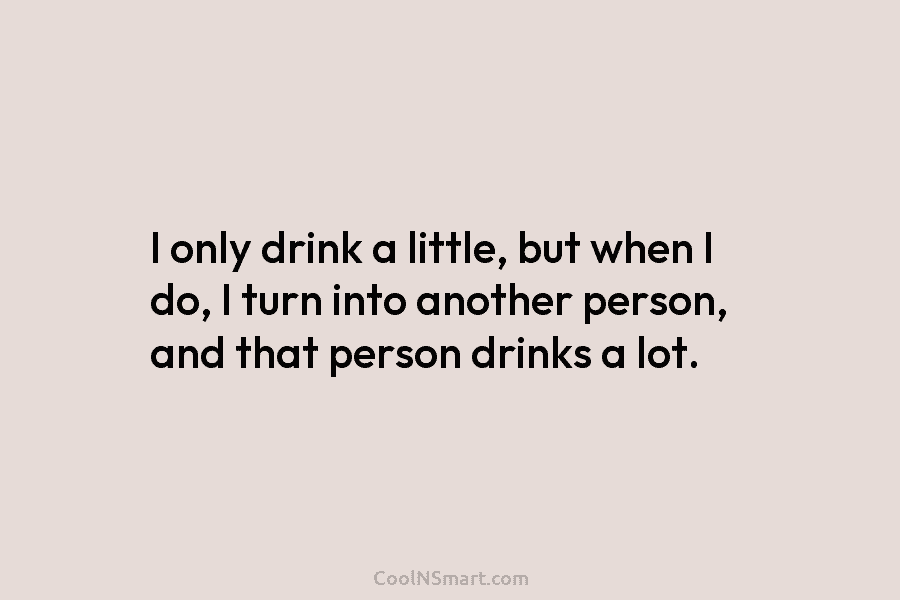 I only drink a little, but when I do, I turn into another person, and...