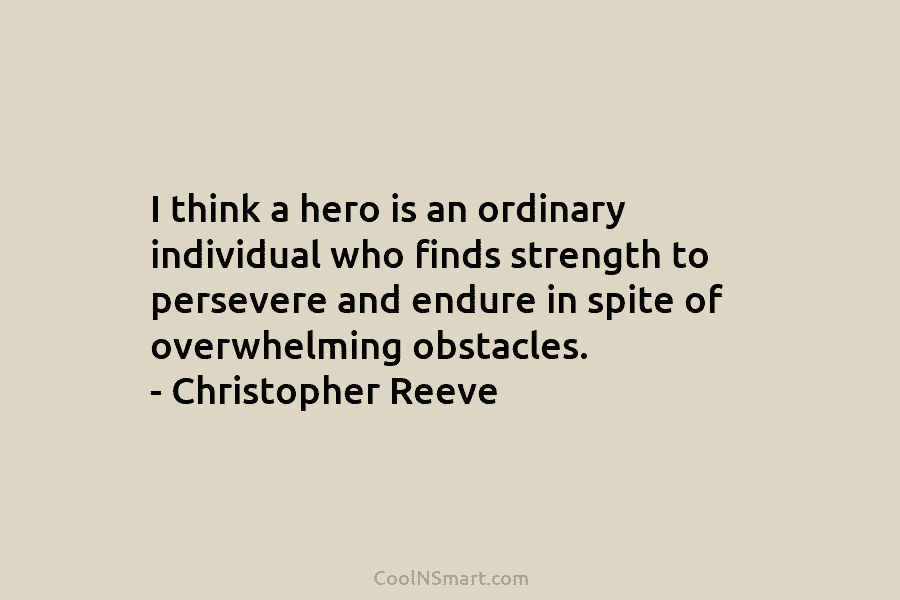 I think a hero is an ordinary individual who finds strength to persevere and endure in spite of overwhelming obstacles....