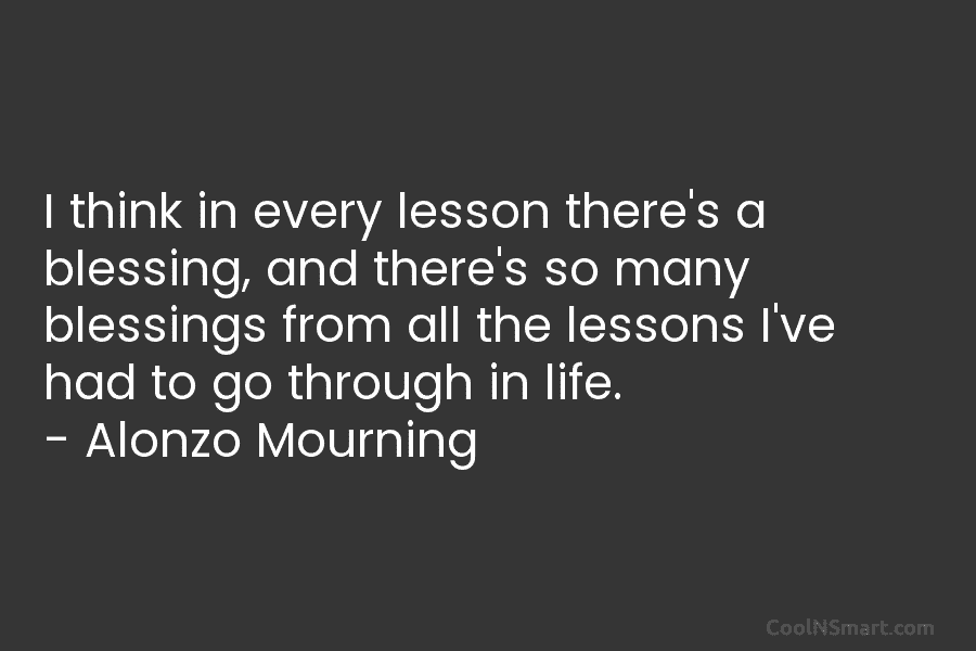 I think in every lesson there’s a blessing, and there’s so many blessings from all the lessons I’ve had to...