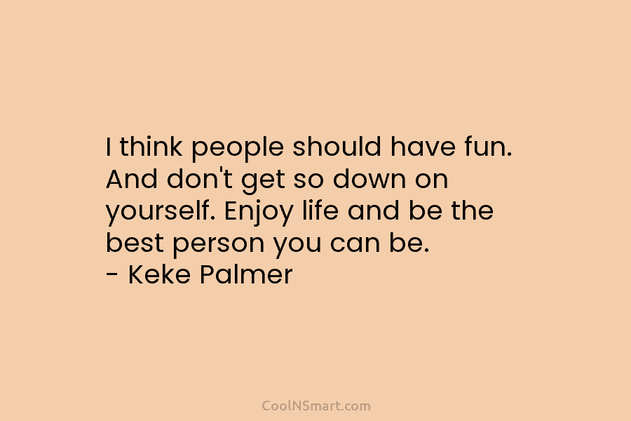 I think people should have fun. And don’t get so down on yourself. Enjoy life...