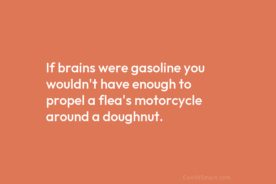 If brains were gasoline you wouldn’t have enough to propel a flea’s motorcycle around a doughnut.