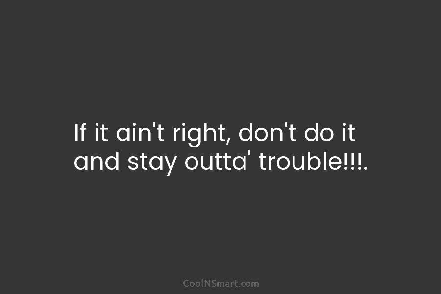 If it ain’t right, don’t do it and stay outta’ trouble!!!.