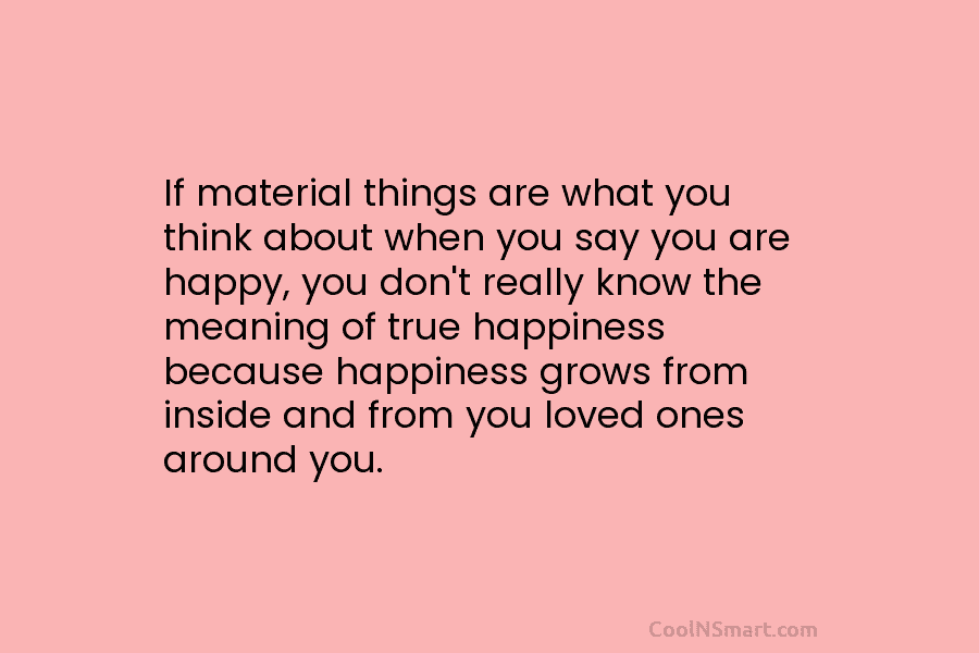 If material things are what you think about when you say you are happy, you don’t really know the meaning...