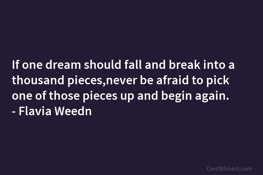 If one dream should fall and break into a thousand pieces,never be afraid to pick one of those pieces up...