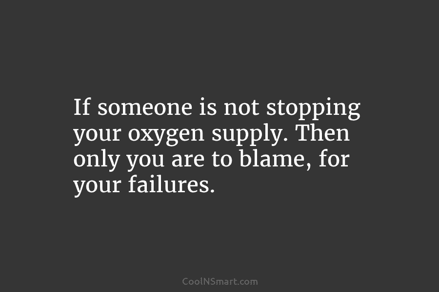 If someone is not stopping your oxygen supply. Then only you are to blame, for...