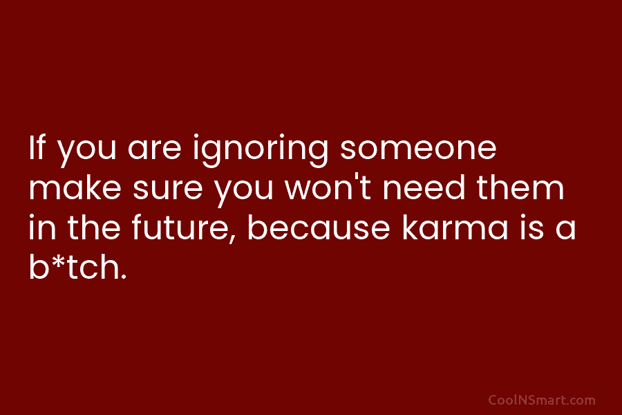 If you are ignoring someone make sure you won’t need them in the future, because karma is a b*tch.