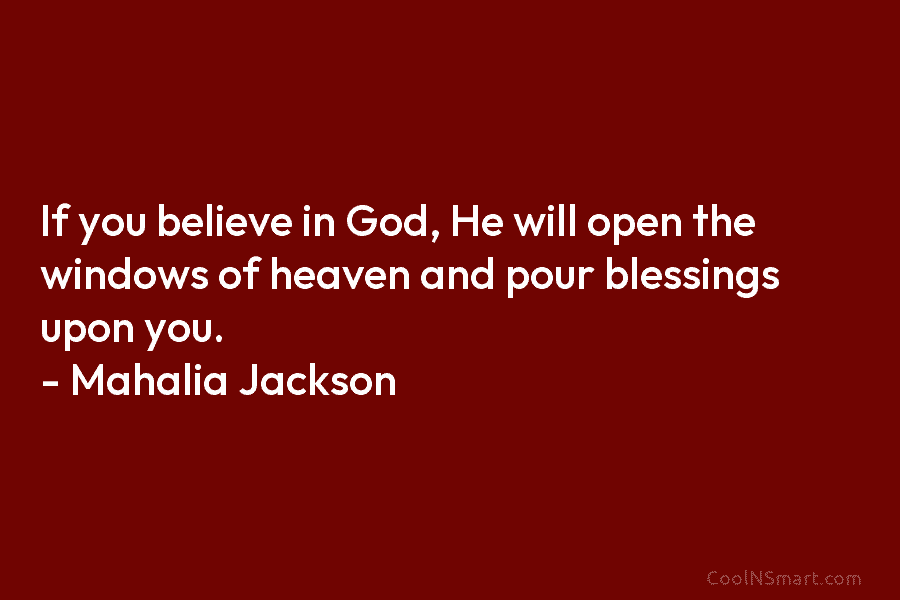 If you believe in God, He will open the windows of heaven and pour blessings upon you. – Mahalia Jackson