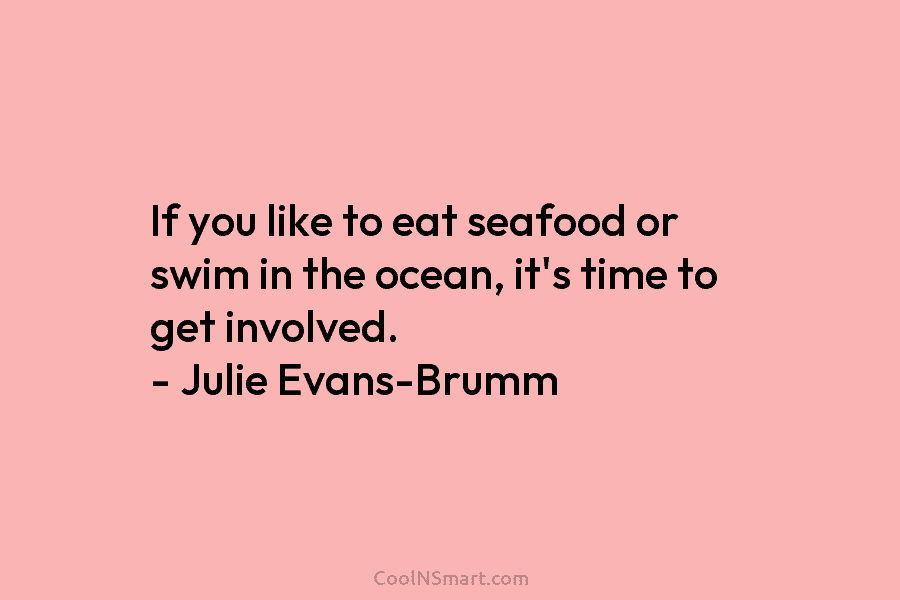 If you like to eat seafood or swim in the ocean, it’s time to get involved. – Julie Evans-Brumm