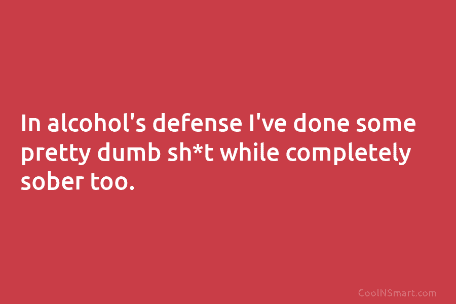 In alcohol’s defense I’ve done some pretty dumb sh*t while completely sober too.