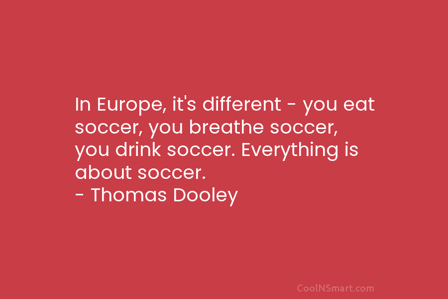 In Europe, it’s different – you eat soccer, you breathe soccer, you drink soccer. Everything...