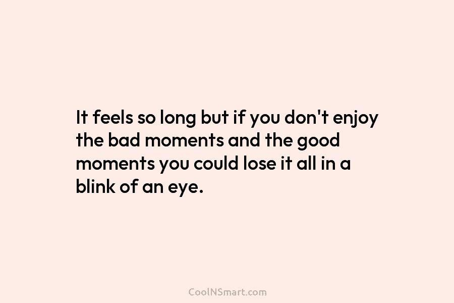 It feels so long but if you don’t enjoy the bad moments and the good moments you could lose it...