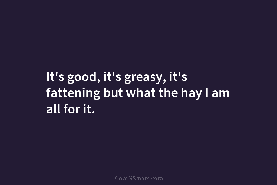 It’s good, it’s greasy, it’s fattening but what the hay I am all for it.